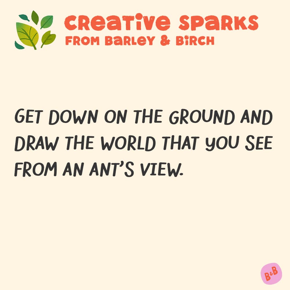 Get down on the ground and draw the world that you see from an ant's view.