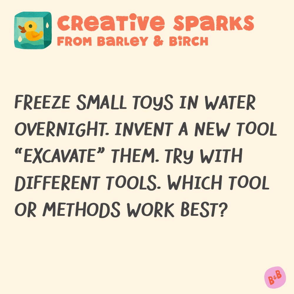 A graphic with a small illustration and text that reads Creative Sparks from barley and birch - Freeze small toys in water overnight. Invent a new tool to "excavate" them. Try with different tools. Which tool or methods work best?