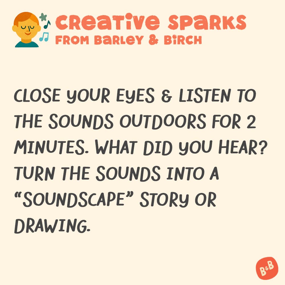 A graphic with a small illustration and text that reads Creative Sparks from barley and birch - Close your eyes & listen to the sounds outdoors for 2 minutes. What did you hear? Turn the sounds into a "soundscape" story or drawing.