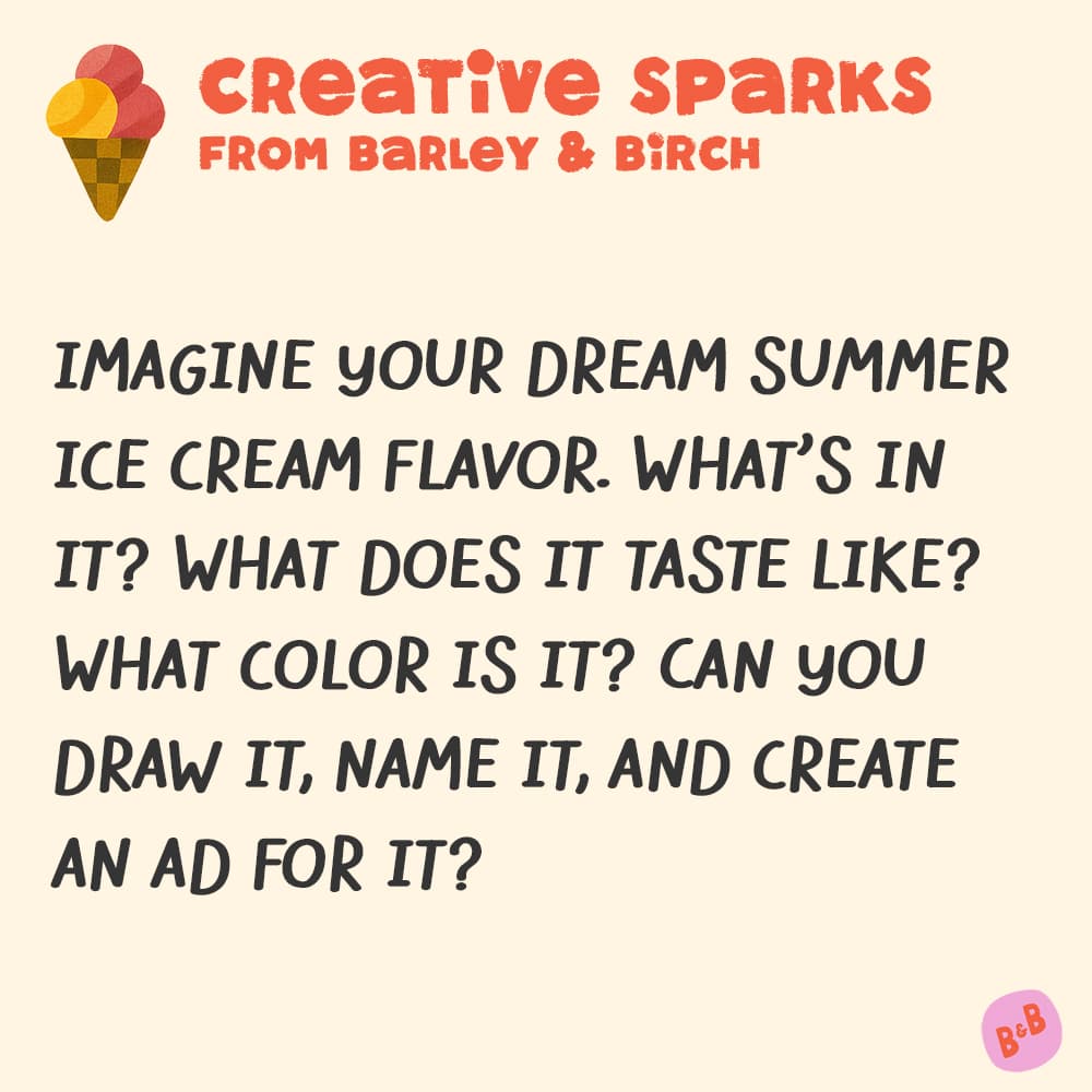 A graphic with a small illustration and text that reads Creative Sparks from barley and birch - IMAGINE YOUR DREAM SUMMER ICE CREAM FLAVOR. WHAT'S IN IT? WHAT DOES IT TASTE LIKE? WHAT COLOR IS IT? CAN YOU DRAW IT, NAME IT, AND CREATE AN AD FOR